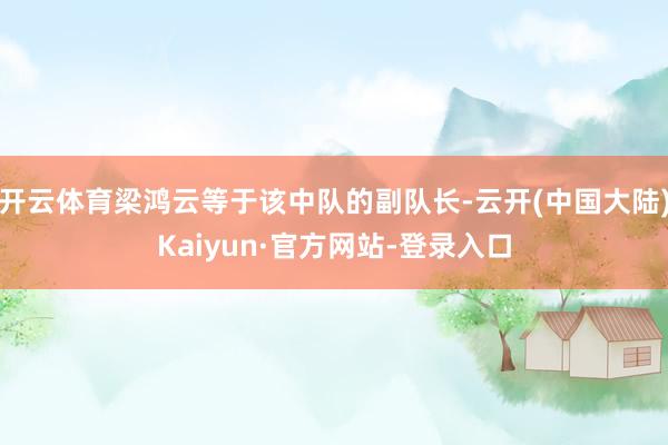 开云体育梁鸿云等于该中队的副队长-云开(中国大陆)Kaiyun·官方网站-登录入口