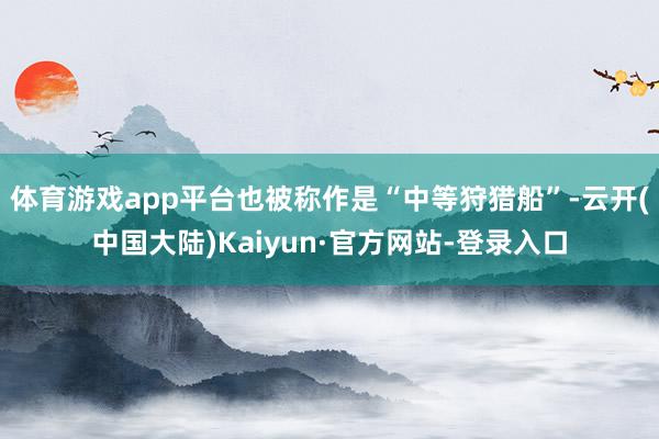 体育游戏app平台也被称作是“中等狩猎船”-云开(中国大陆)Kaiyun·官方网站-登录入口