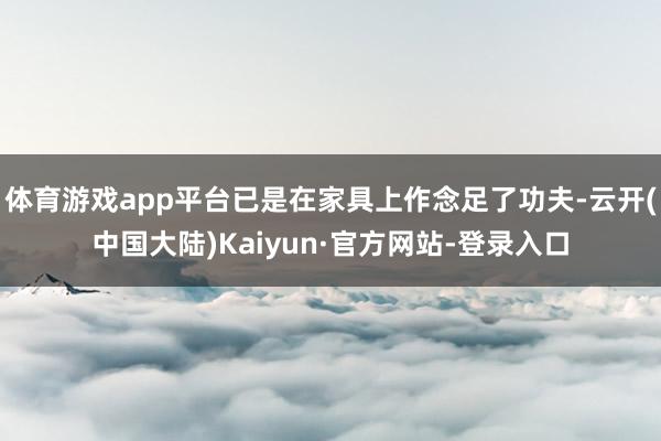 体育游戏app平台已是在家具上作念足了功夫-云开(中国大陆)Kaiyun·官方网站-登录入口