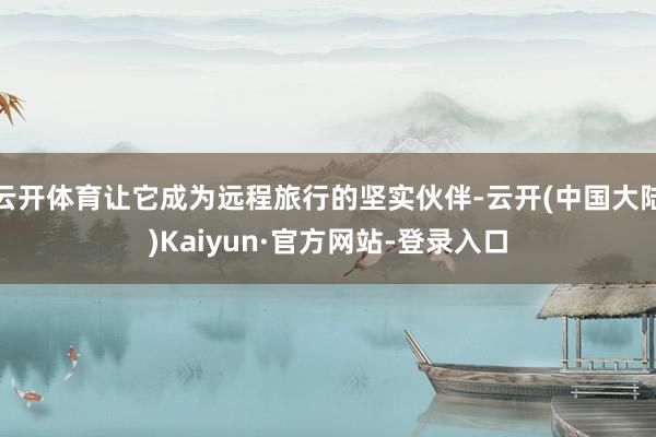 云开体育让它成为远程旅行的坚实伙伴-云开(中国大陆)Kaiyun·官方网站-登录入口