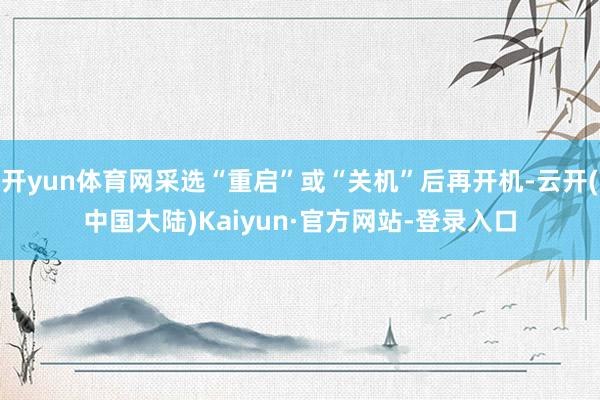 开yun体育网采选“重启”或“关机”后再开机-云开(中国大陆)Kaiyun·官方网站-登录入口