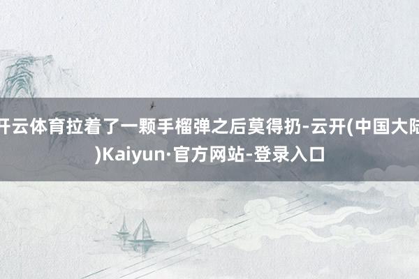 开云体育拉着了一颗手榴弹之后莫得扔-云开(中国大陆)Kaiyun·官方网站-登录入口