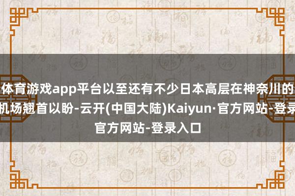 体育游戏app平台以至还有不少日本高层在神奈川的舟师机场翘首以盼-云开(中国大陆)Kaiyun·官方网站-登录入口