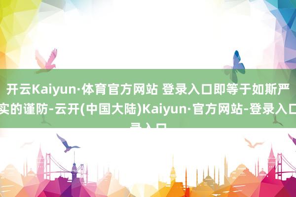 开云Kaiyun·体育官方网站 登录入口即等于如斯严实的谨防-云开(中国大陆)Kaiyun·官方网站-登录入口