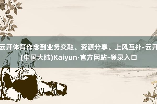 云开体育作念到业务交融、资源分享、上风互补-云开(中国大陆)Kaiyun·官方网站-登录入口