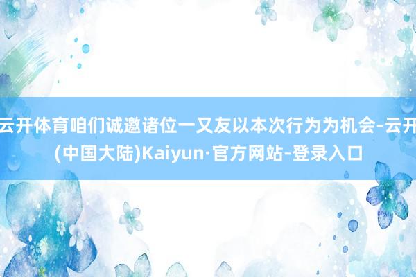 云开体育咱们诚邀诸位一又友以本次行为为机会-云开(中国大陆)Kaiyun·官方网站-登录入口