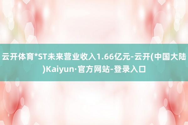 云开体育*ST未来营业收入1.66亿元-云开(中国大陆)Kaiyun·官方网站-登录入口