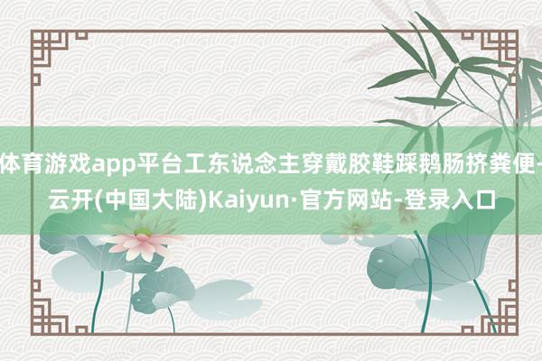 体育游戏app平台工东说念主穿戴胶鞋踩鹅肠挤粪便-云开(中国大陆)Kaiyun·官方网站-登录入口