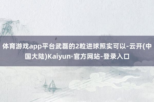 体育游戏app平台武磊的2粒进球照实可以-云开(中国大陆)Kaiyun·官方网站-登录入口