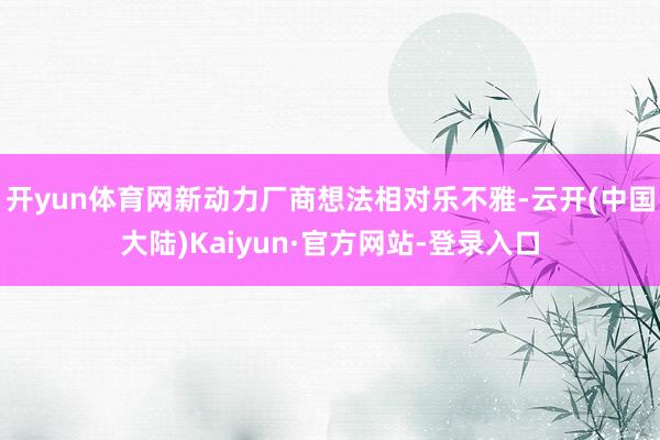 开yun体育网新动力厂商想法相对乐不雅-云开(中国大陆)Kaiyun·官方网站-登录入口