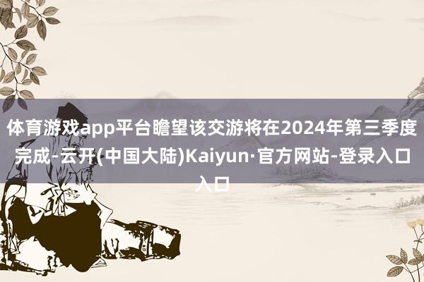 体育游戏app平台瞻望该交游将在2024年第三季度完成-云开(中国大陆)Kaiyun·官方网站-登录入口