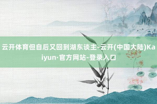 云开体育但自后又回到湖东谈主-云开(中国大陆)Kaiyun·官方网站-登录入口