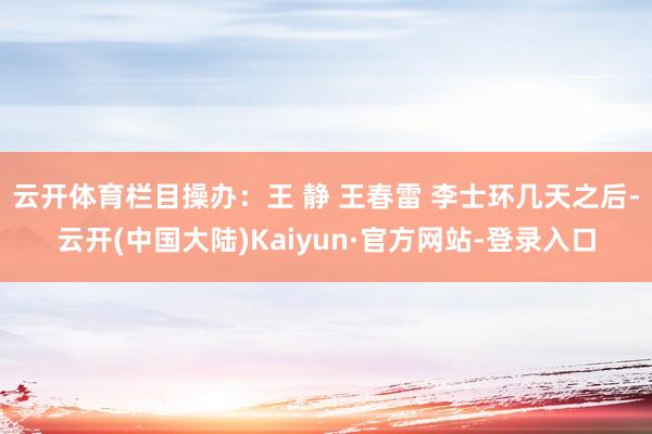 云开体育　　栏目操办：王 静 王春雷 李士环几天之后-云开(中国大陆)Kaiyun·官方网站-登录入口