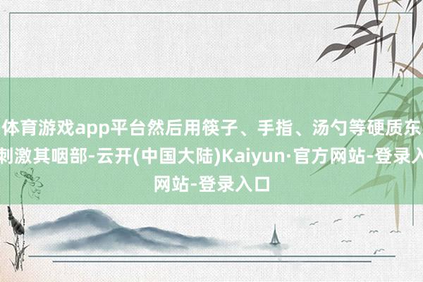 体育游戏app平台然后用筷子、手指、汤勺等硬质东西刺激其咽部-云开(中国大陆)Kaiyun·官方网站-登录入口