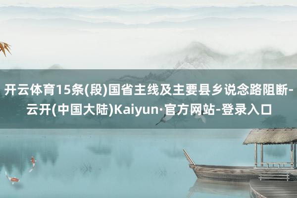 开云体育15条(段)国省主线及主要县乡说念路阻断-云开(中国大陆)Kaiyun·官方网站-登录入口