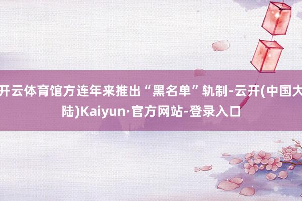 开云体育馆方连年来推出“黑名单”轨制-云开(中国大陆)Kaiyun·官方网站-登录入口