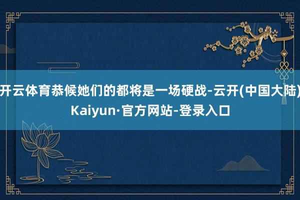 开云体育恭候她们的都将是一场硬战-云开(中国大陆)Kaiyun·官方网站-登录入口