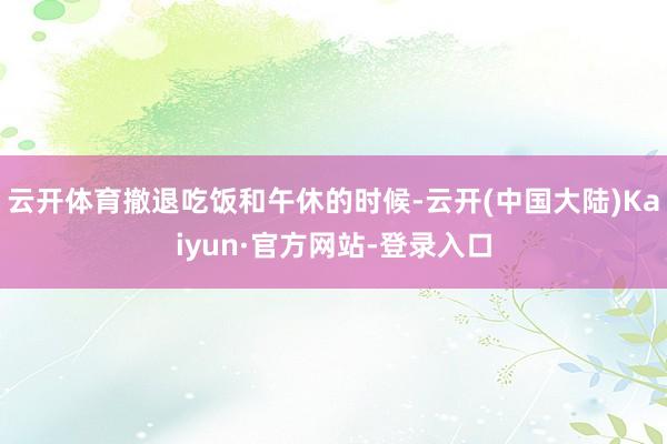 云开体育撤退吃饭和午休的时候-云开(中国大陆)Kaiyun·官方网站-登录入口