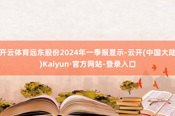 开云体育远东股份2024年一季报显示-云开(中国大陆)Kaiyun·官方网站-登录入口