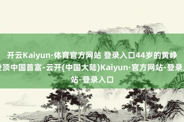 开云Kaiyun·体育官方网站 登录入口44岁的黄峥已登顶中国首富-云开(中国大陆)Kaiyun·官方网站-登录入口