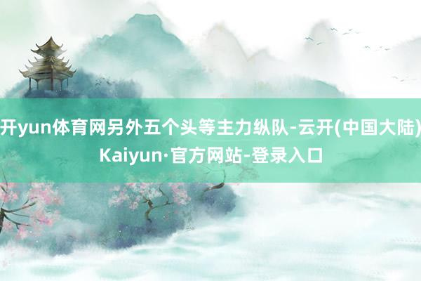 开yun体育网另外五个头等主力纵队-云开(中国大陆)Kaiyun·官方网站-登录入口