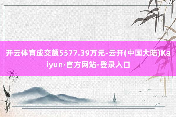 开云体育成交额5577.39万元-云开(中国大陆)Kaiyun·官方网站-登录入口