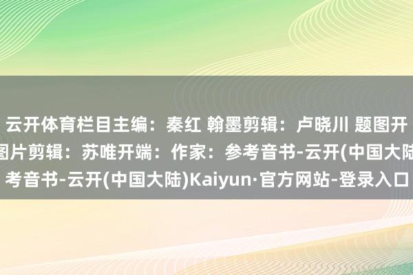 云开体育栏目主编：秦红 翰墨剪辑：卢晓川 题图开端：新华社 贵府图 图片剪辑：苏唯开端：作家：参考音书-云开(中国大陆)Kaiyun·官方网站-登录入口