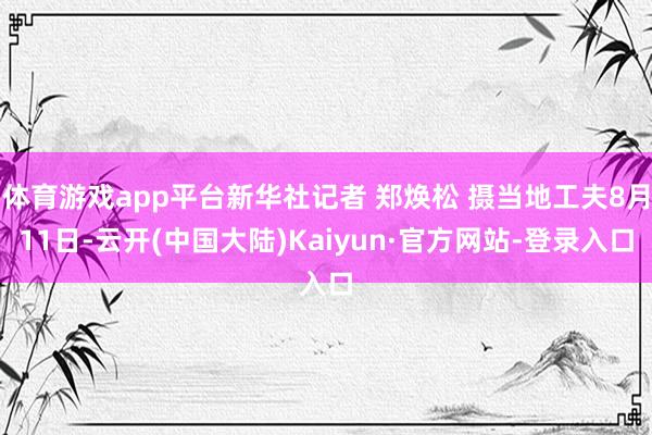 体育游戏app平台新华社记者 郑焕松 摄当地工夫8月11日-云开(中国大陆)Kaiyun·官方网站-登录入口