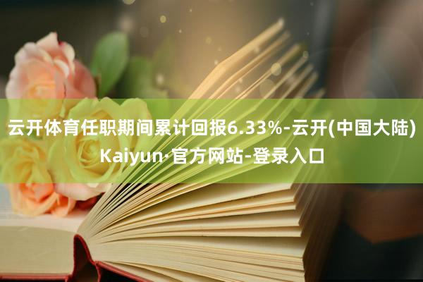 云开体育任职期间累计回报6.33%-云开(中国大陆)Kaiyun·官方网站-登录入口