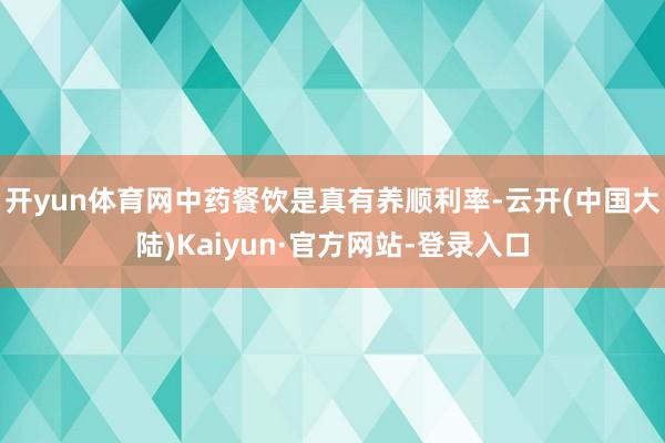 开yun体育网中药餐饮是真有养顺利率-云开(中国大陆)Kaiyun·官方网站-登录入口