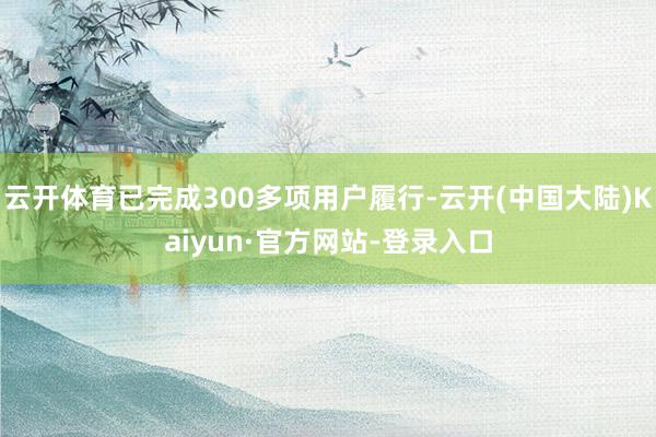 云开体育已完成300多项用户履行-云开(中国大陆)Kaiyun·官方网站-登录入口