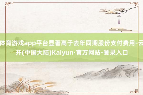 体育游戏app平台显著高于去年同期股份支付费用-云开(中国大陆)Kaiyun·官方网站-登录入口