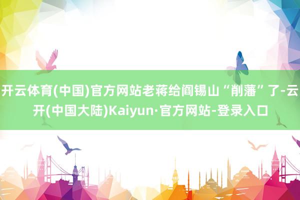 开云体育(中国)官方网站老蒋给阎锡山“削藩”了-云开(中国大陆)Kaiyun·官方网站-登录入口