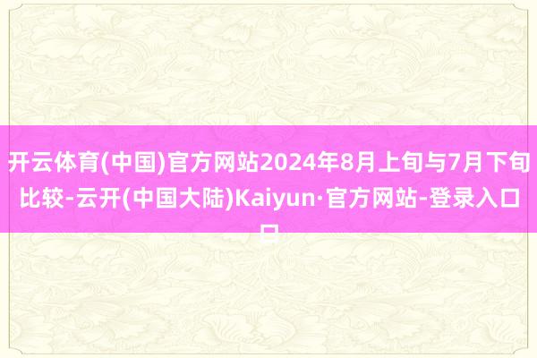 开云体育(中国)官方网站2024年8月上旬与7月下旬比较-云开(中国大陆)Kaiyun·官方网站-登录入口