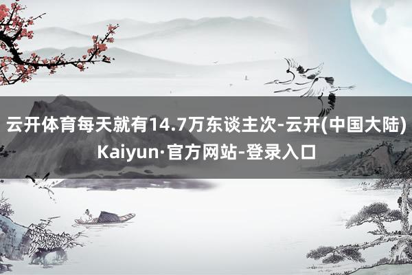 云开体育每天就有14.7万东谈主次-云开(中国大陆)Kaiyun·官方网站-登录入口