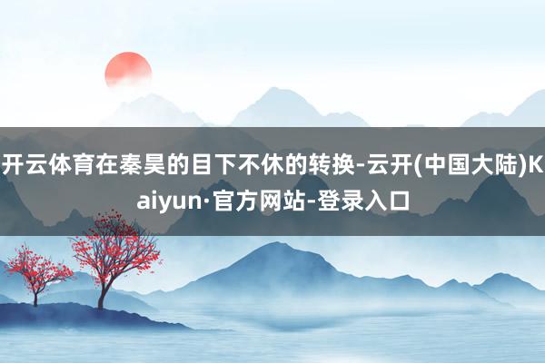 开云体育在秦昊的目下不休的转换-云开(中国大陆)Kaiyun·官方网站-登录入口