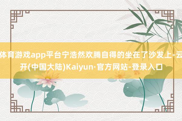 体育游戏app平台宁浩然欢腾自得的坐在了沙发上-云开(中国大陆)Kaiyun·官方网站-登录入口