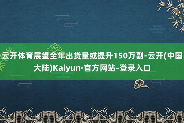 云开体育展望全年出货量或提升150万副-云开(中国大陆)Kaiyun·官方网站-登录入口