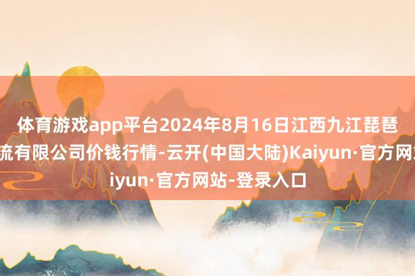 体育游戏app平台2024年8月16日江西九江琵琶湖农居品物流有限公司价钱行情-云开(中国大陆)Kaiyun·官方网站-登录入口