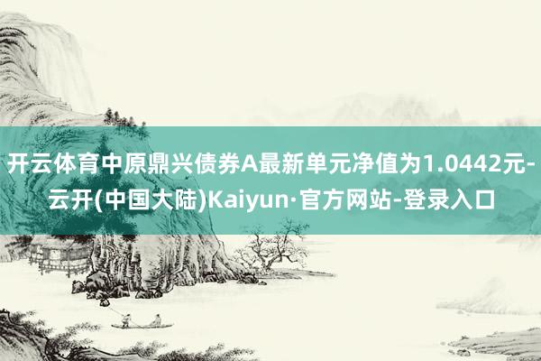 开云体育中原鼎兴债券A最新单元净值为1.0442元-云开(中国大陆)Kaiyun·官方网站-登录入口