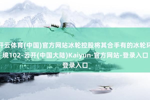 开云体育(中国)官方网站冰轮控股将其合手有的冰轮环境102-云开(中国大陆)Kaiyun·官方网站-登录入口