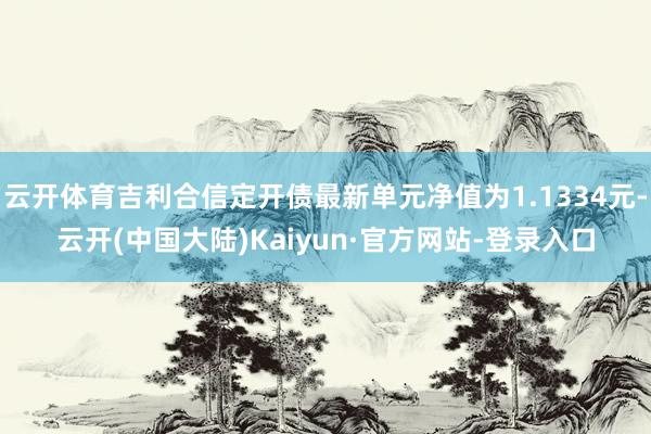 云开体育吉利合信定开债最新单元净值为1.1334元-云开(中国大陆)Kaiyun·官方网站-登录入口