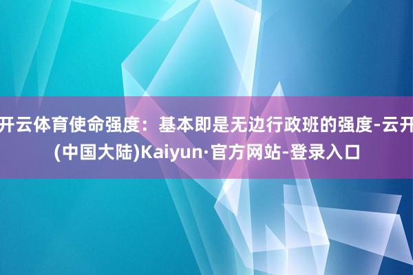 开云体育使命强度：基本即是无边行政班的强度-云开(中国大陆)Kaiyun·官方网站-登录入口