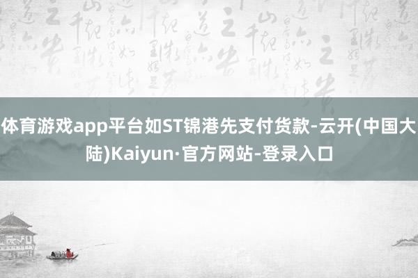 体育游戏app平台如ST锦港先支付货款-云开(中国大陆)Kaiyun·官方网站-登录入口