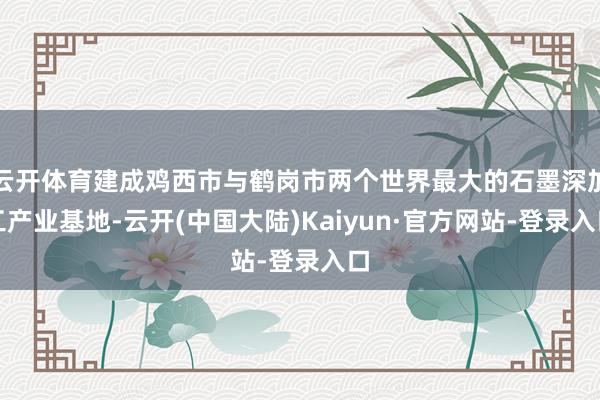 云开体育建成鸡西市与鹤岗市两个世界最大的石墨深加工产业基地-云开(中国大陆)Kaiyun·官方网站-登录入口