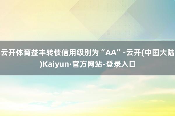 云开体育益丰转债信用级别为“AA”-云开(中国大陆)Kaiyun·官方网站-登录入口