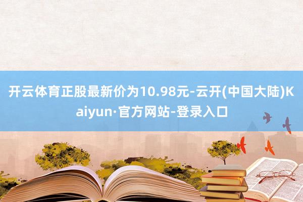 开云体育正股最新价为10.98元-云开(中国大陆)Kaiyun·官方网站-登录入口