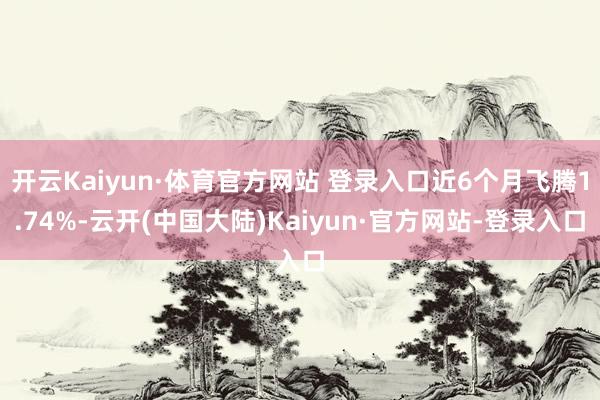 开云Kaiyun·体育官方网站 登录入口近6个月飞腾1.74%-云开(中国大陆)Kaiyun·官方网站-登录入口