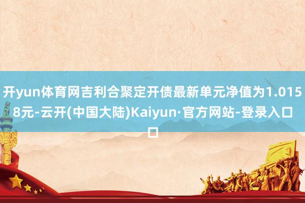 开yun体育网吉利合聚定开债最新单元净值为1.0158元-云开(中国大陆)Kaiyun·官方网站-登录入口