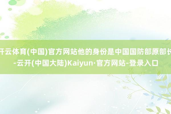 开云体育(中国)官方网站他的身份是中国国防部原部长-云开(中国大陆)Kaiyun·官方网站-登录入口